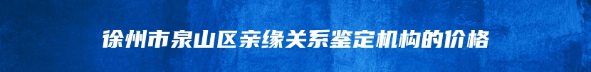 徐州市泉山区亲缘关系鉴定机构的价格