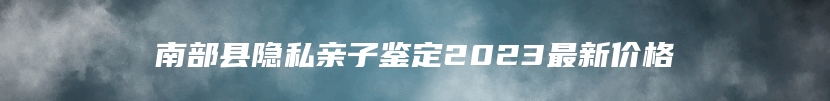 南部县隐私亲子鉴定2023最新价格