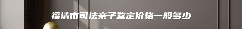 福清市司法亲子鉴定价格一般多少