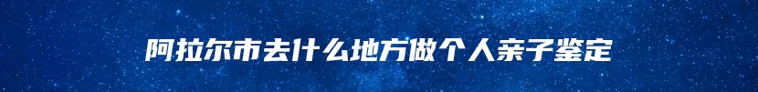 阿拉尔市去什么地方做个人亲子鉴定