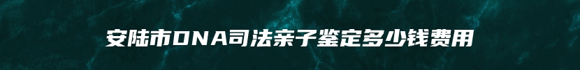 安陆市DNA司法亲子鉴定多少钱费用