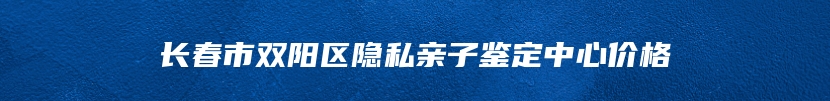 长春市双阳区隐私亲子鉴定中心价格