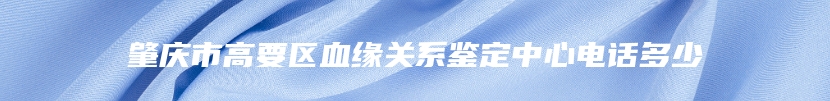肇庆市高要区血缘关系鉴定中心电话多少