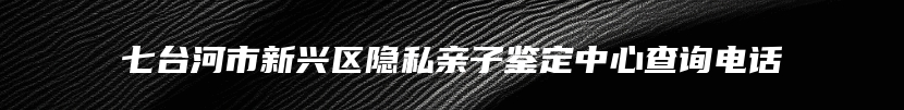 七台河市新兴区隐私亲子鉴定中心查询电话