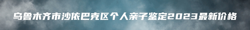 乌鲁木齐市沙依巴克区个人亲子鉴定2023最新价格