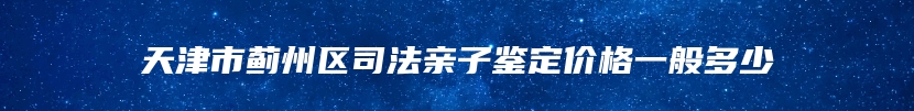 天津市蓟州区司法亲子鉴定价格一般多少