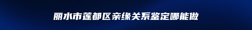 丽水市莲都区亲缘关系鉴定哪能做