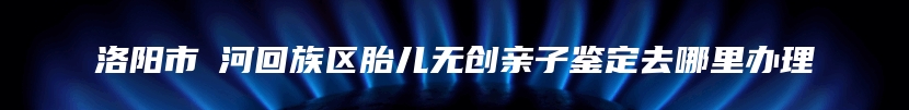 洛阳市瀍河回族区胎儿无创亲子鉴定去哪里办理