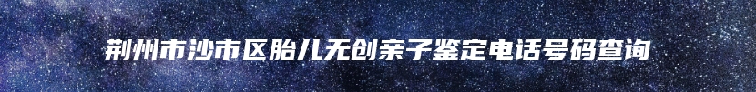 荆州市沙市区胎儿无创亲子鉴定电话号码查询
