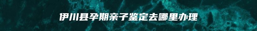 伊川县孕期亲子鉴定去哪里办理