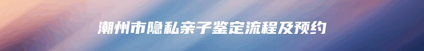潮州市隐私亲子鉴定流程及预约