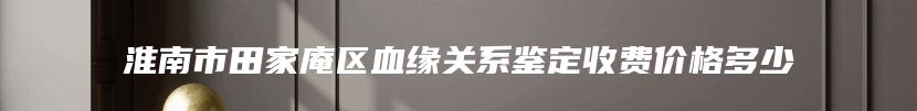 淮南市田家庵区血缘关系鉴定收费价格多少