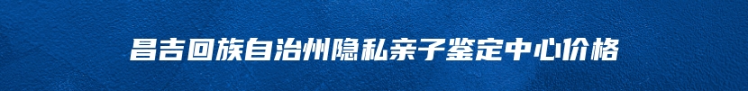 昌吉回族自治州隐私亲子鉴定中心价格