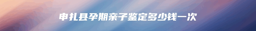 申扎县孕期亲子鉴定多少钱一次