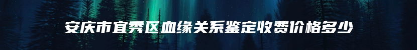 安庆市宜秀区血缘关系鉴定收费价格多少