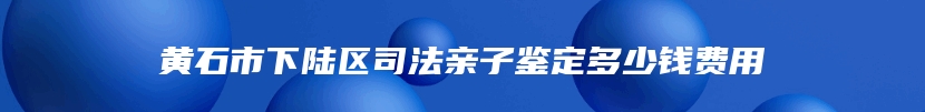 黄石市下陆区司法亲子鉴定多少钱费用