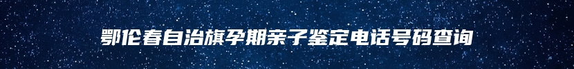 鄂伦春自治旗孕期亲子鉴定电话号码查询