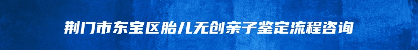 荆门市东宝区胎儿无创亲子鉴定流程咨询
