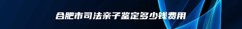 合肥市司法亲子鉴定多少钱费用