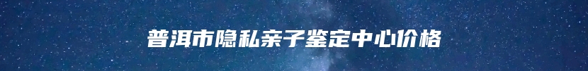 普洱市隐私亲子鉴定中心价格