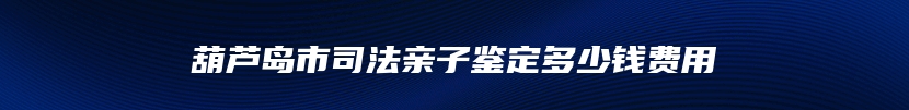 葫芦岛市司法亲子鉴定多少钱费用