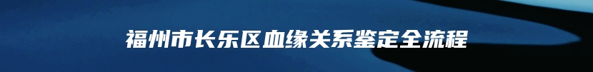 福州市长乐区血缘关系鉴定全流程