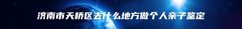 济南市天桥区去什么地方做个人亲子鉴定