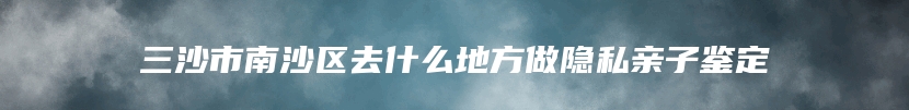 三沙市南沙区去什么地方做隐私亲子鉴定