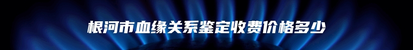 根河市血缘关系鉴定收费价格多少
