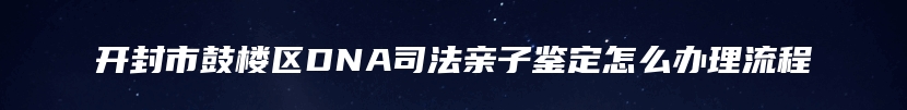 开封市鼓楼区DNA司法亲子鉴定怎么办理流程