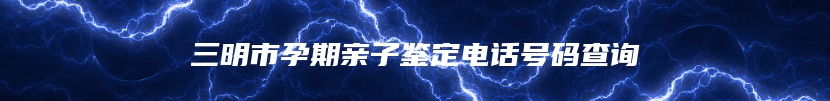 三明市孕期亲子鉴定电话号码查询