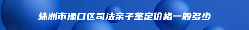 株洲市渌口区司法亲子鉴定价格一般多少