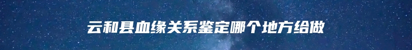 云和县血缘关系鉴定哪个地方给做