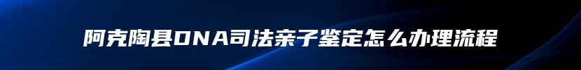 阿克陶县DNA司法亲子鉴定怎么办理流程