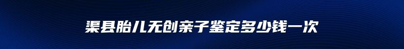 渠县胎儿无创亲子鉴定多少钱一次