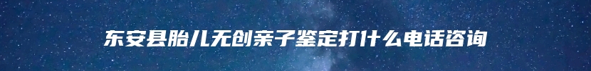 东安县胎儿无创亲子鉴定打什么电话咨询