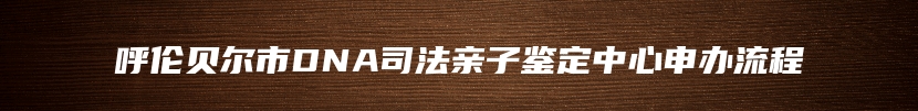 呼伦贝尔市DNA司法亲子鉴定中心申办流程