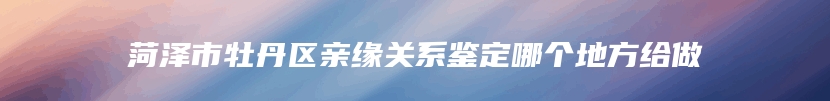 菏泽市牡丹区亲缘关系鉴定哪个地方给做