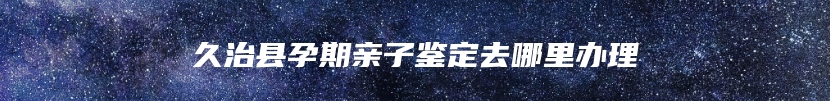 久治县孕期亲子鉴定去哪里办理