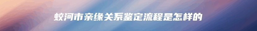 蛟河市亲缘关系鉴定流程是怎样的