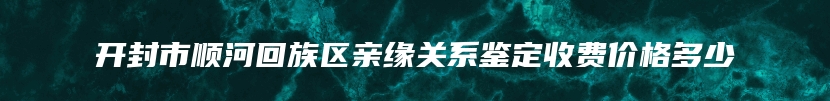 开封市顺河回族区亲缘关系鉴定收费价格多少