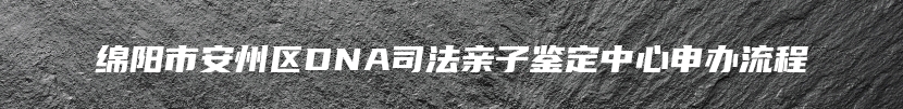 绵阳市安州区DNA司法亲子鉴定中心申办流程