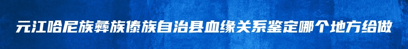 元江哈尼族彝族傣族自治县血缘关系鉴定哪个地方给做