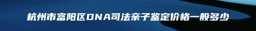 杭州市富阳区DNA司法亲子鉴定价格一般多少