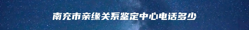 南充市亲缘关系鉴定中心电话多少