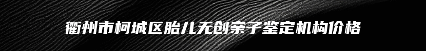 衢州市柯城区胎儿无创亲子鉴定机构价格