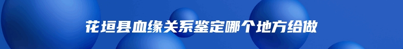 花垣县血缘关系鉴定哪个地方给做