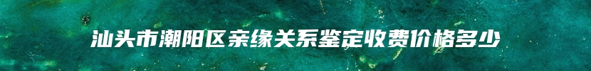 汕头市潮阳区亲缘关系鉴定收费价格多少