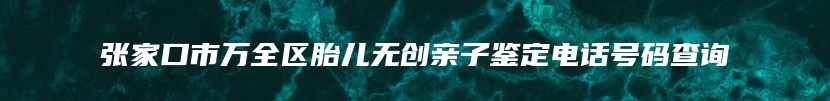 张家口市万全区胎儿无创亲子鉴定电话号码查询