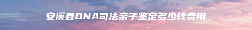 安溪县DNA司法亲子鉴定多少钱费用